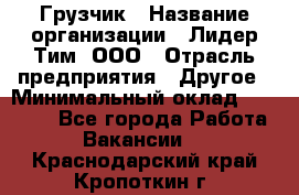 Грузчик › Название организации ­ Лидер Тим, ООО › Отрасль предприятия ­ Другое › Минимальный оклад ­ 19 000 - Все города Работа » Вакансии   . Краснодарский край,Кропоткин г.